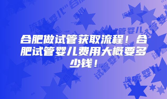 合肥做试管获取流程！合肥试管婴儿费用大概要多少钱！