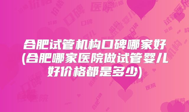 合肥试管机构口碑哪家好(合肥哪家医院做试管婴儿好价格都是多少)