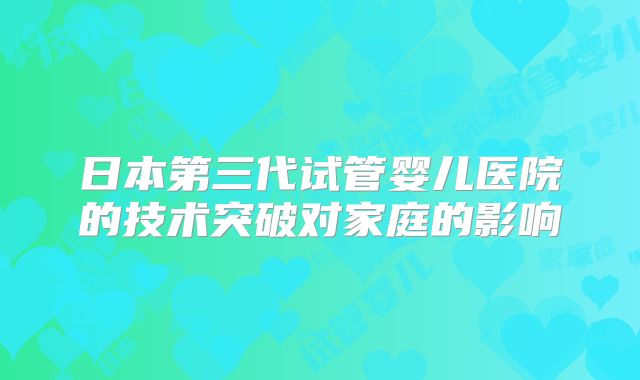 日本第三代试管婴儿医院的技术突破对家庭的影响