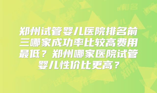 郑州试管婴儿医院排名前三哪家成功率比较高费用最低？郑州哪家医院试管婴儿性价比更高？