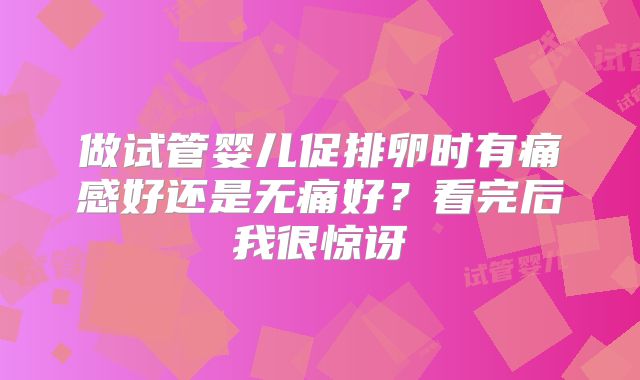 做试管婴儿促排卵时有痛感好还是无痛好？看完后我很惊讶