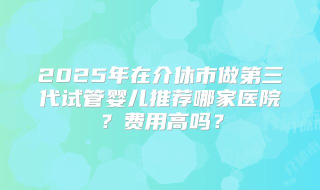 2025年在介休市做第三代试管婴儿推荐哪家医院?费用高吗?