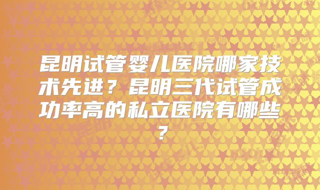 昆明试管婴儿医院哪家技术先进?昆明三代试管成功率高的私立医院有哪些?