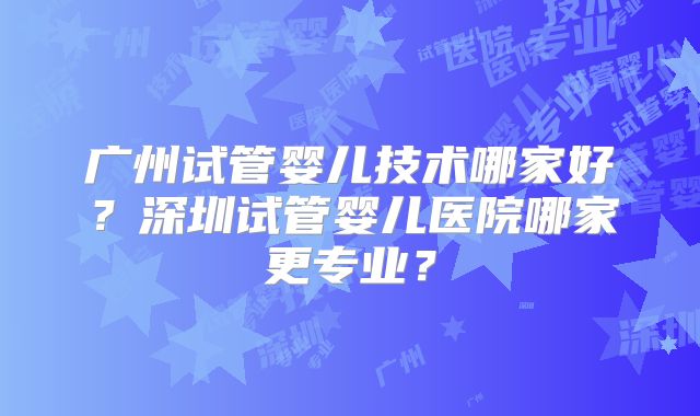 广州试管婴儿技术哪家好？深圳试管婴儿医院哪家更专业？