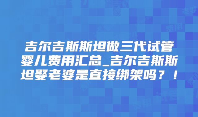 吉尔吉斯斯坦做三代试管婴儿费用汇总_吉尔吉斯斯坦娶老婆是直接绑架吗？！