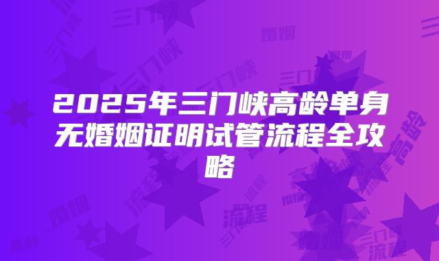 2025年三门峡高龄单身无婚姻证明试管流程全攻略