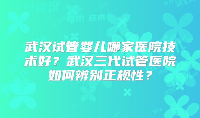 武汉试管婴儿哪家医院技术好？武汉三代试管医院如何辨别正规性？