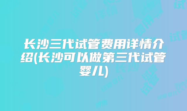 长沙三代试管费用详情介绍(长沙可以做第三代试管婴儿)