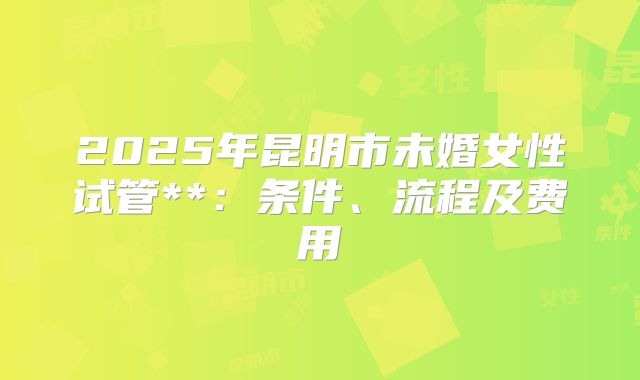 2025年昆明市未婚女性试管**：条件、流程及费用