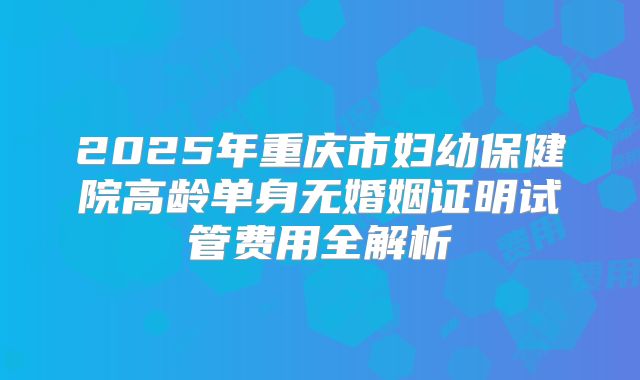 2025年重庆市妇幼保健院高龄单身无婚姻证明试管费用全解析