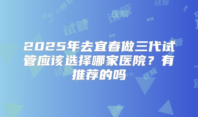 2025年去宜春做三代试管应该选择哪家医院？有推荐的吗