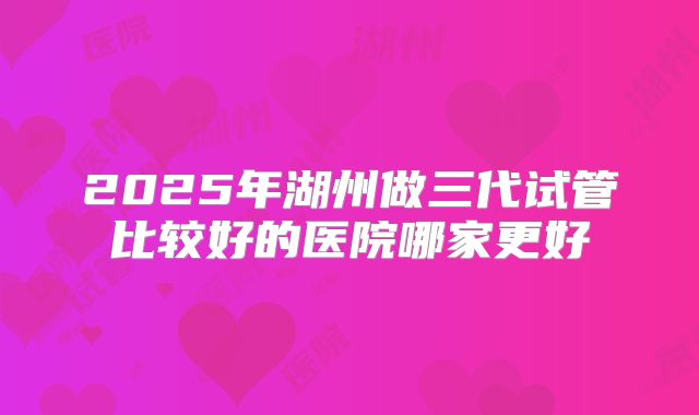 2025年湖州做三代试管比较好的医院哪家更好