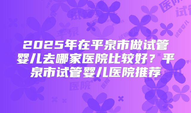 2025年在平泉市做试管婴儿去哪家医院比较好?平泉市试管婴儿医院推荐