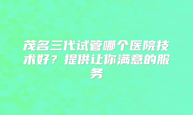 茂名三代试管哪个医院技术好？提供让你满意的服务