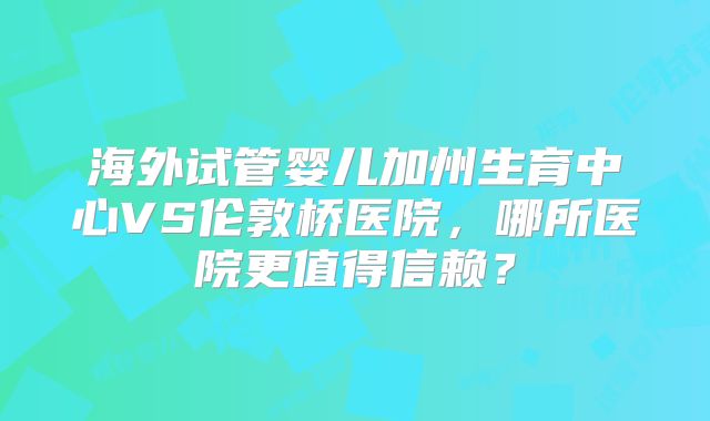 海外试管婴儿加州生育中心VS伦敦桥医院,哪所医院更值得信赖?