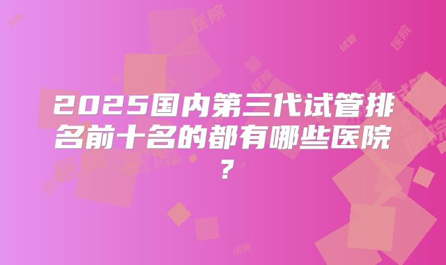 2025国内第三代试管排名前十名的都有哪些医院?