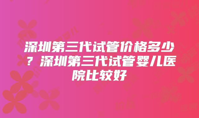 深圳第三代试管价格多少？深圳第三代试管婴儿医院比较好