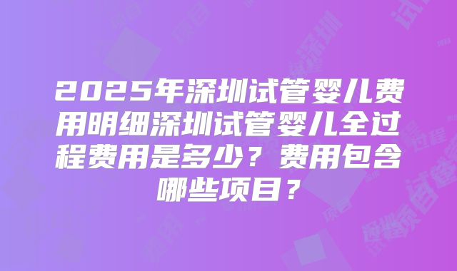 2025年深圳试管婴儿费用明细深圳试管婴儿全过程费用是多少？费用包含哪些项目？