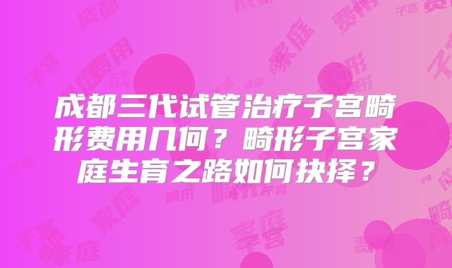成都三代试管治疗子宫畸形费用几何?畸形子宫家庭生育之路如何抉择?