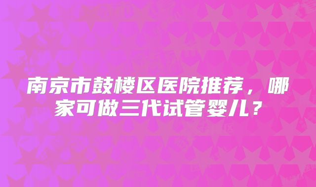 南京市鼓楼区医院推荐，哪家可做三代试管婴儿？