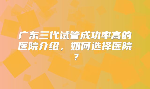 广东三代试管成功率高的医院介绍,如何选择医院?