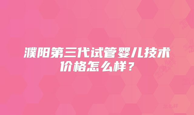 濮阳第三代试管婴儿技术价格怎么样?