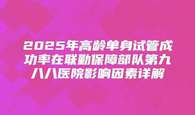 2025年高龄单身试管成功率在联勤保障部队第九八八医院影响因素详解