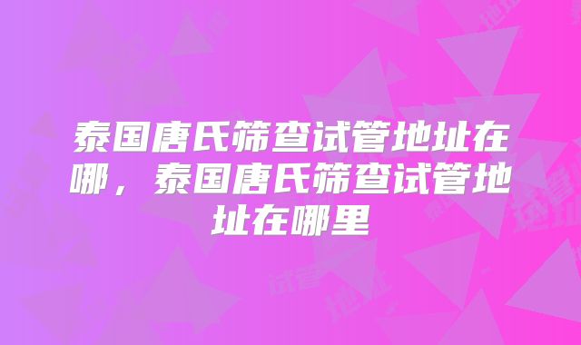 泰国唐氏筛查试管地址在哪,泰国唐氏筛查试管地址在哪里