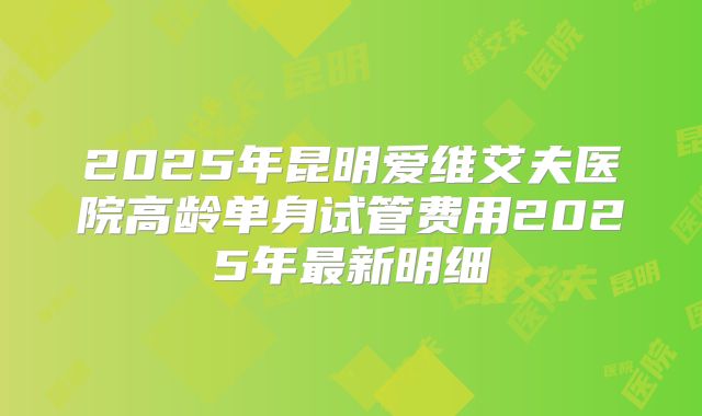 2025年昆明爱维艾夫医院高龄单身试管费用2025年最新明细