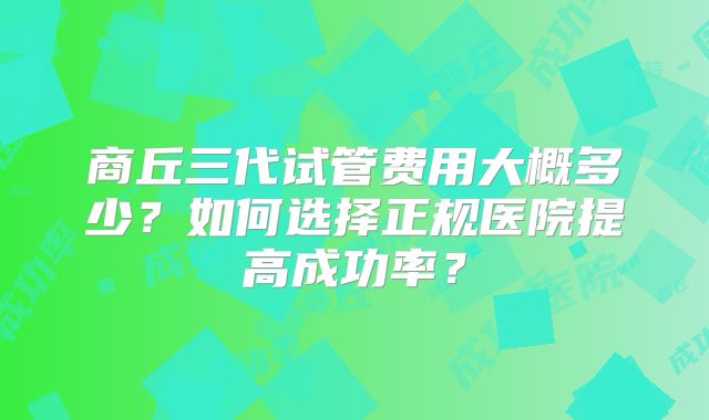 商丘三代试管费用大概多少?如何选择正规医院提高成功率?