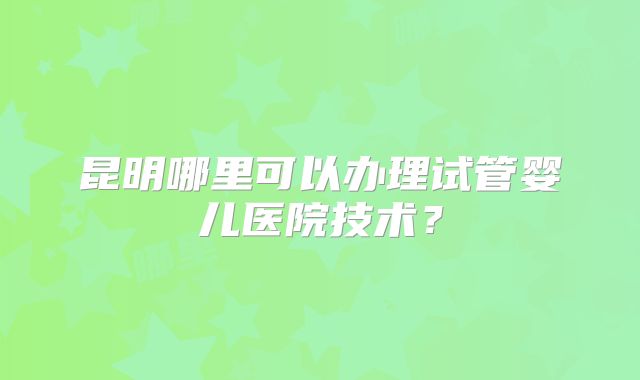 昆明哪里可以办理试管婴儿医院技术？