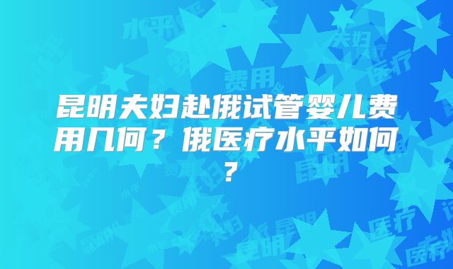 昆明夫妇赴俄试管婴儿费用几何?俄医疗水平如何?