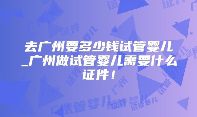 去广州要多少钱试管婴儿_广州做试管婴儿需要什么证件!