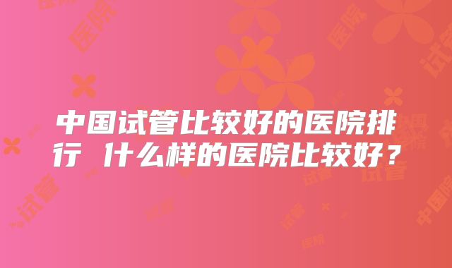 中国试管比较好的医院排行 什么样的医院比较好？