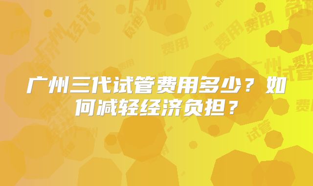 广州三代试管费用多少?如何减轻经济负担?