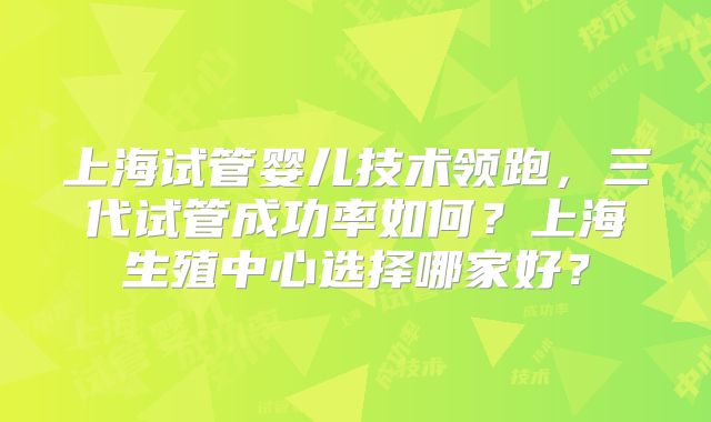 上海试管婴儿技术领跑,三代试管成功率如何?上海生殖中心选择哪家好?