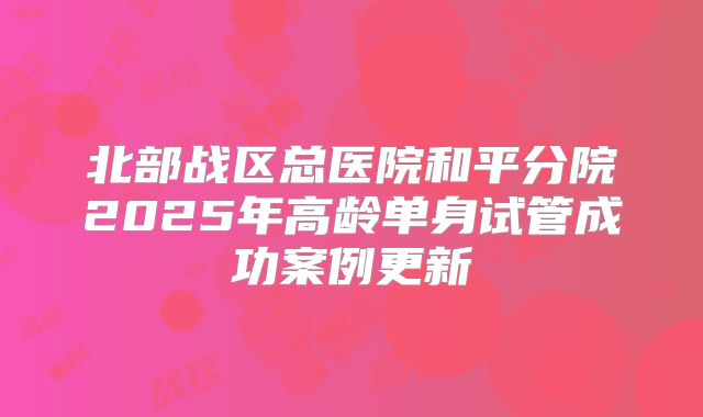 北部战区总医院和平分院2025年高龄单身试管成功案例更新