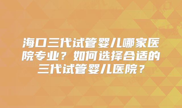 海口三代试管婴儿哪家医院专业?如何选择合适的三代试管婴儿医院?