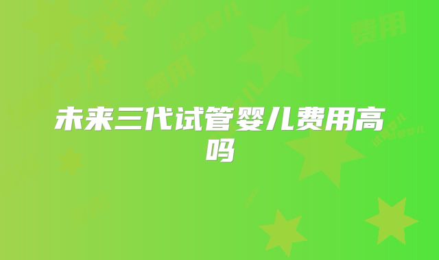 未来三代试管婴儿费用高吗
