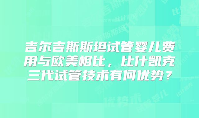 吉尔吉斯斯坦试管婴儿费用与欧美相比，比什凯克三代试管技术有何优势？