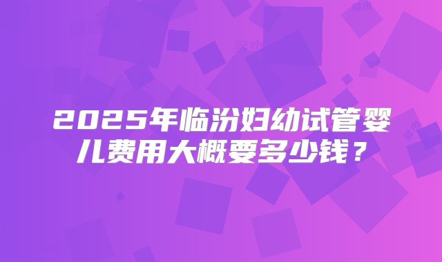 2025年临汾妇幼试管婴儿费用大概要多少钱?