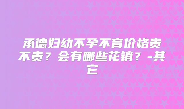 承德妇幼不孕不育价格贵不贵?会有哪些花销?-其它