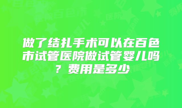 做了结扎手术可以在百色市试管医院做试管婴儿吗?费用是多少