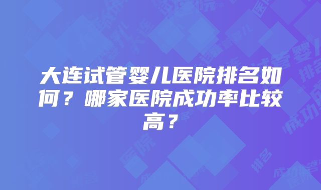 大连试管婴儿医院排名如何?哪家医院成功率比较高?