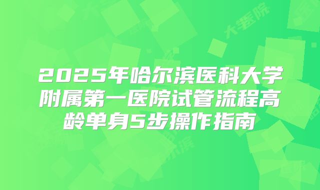 2025年哈尔滨医科大学附属第一医院试管流程高龄单身5步操作指南