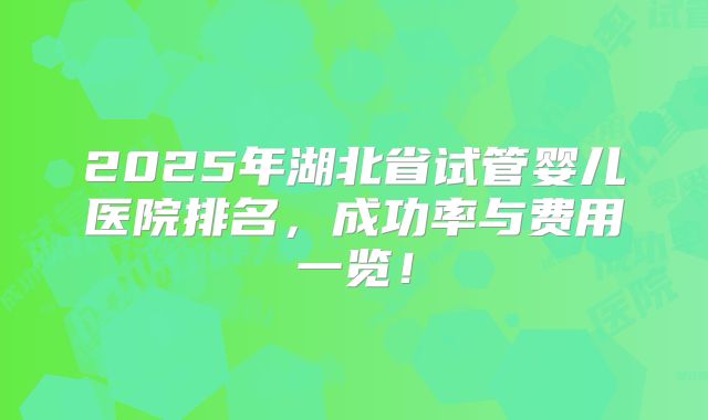 2025年湖北省试管婴儿医院排名,成功率与费用一览!
