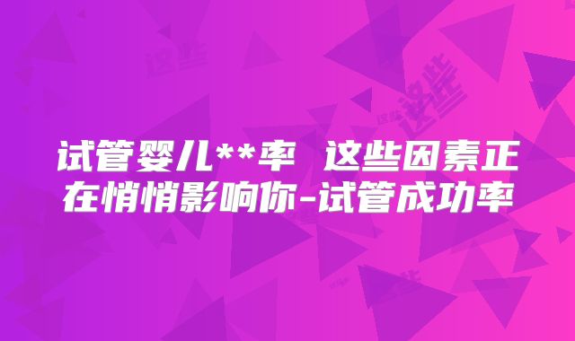 试管婴儿**率 这些因素正在悄悄影响你-试管成功率