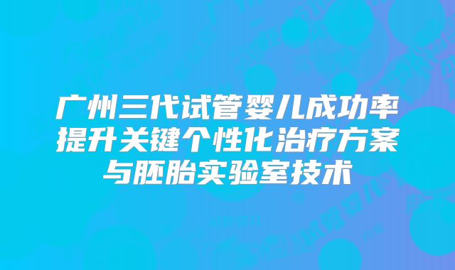 广州三代试管婴儿成功率提升关键个性化治疗方案与胚胎实验室技术