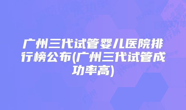 广州三代试管婴儿医院排行榜公布(广州三代试管成功率高)