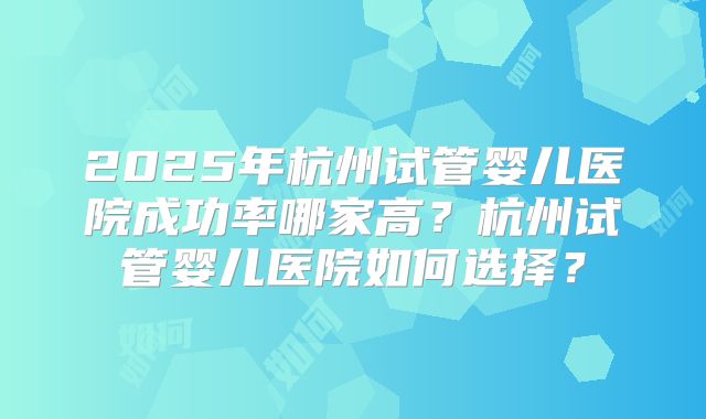 2025年杭州试管婴儿医院成功率哪家高？杭州试管婴儿医院如何选择？